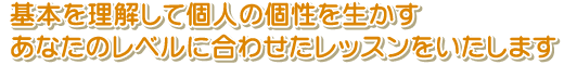 基本を理解して個人の個性を生かす　あなたのレベルに合わせたレッスンをいたします